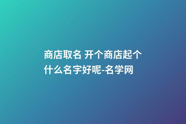 商店取名 开个商店起个什么名字好呢-名学网-第1张-店铺起名-玄机派